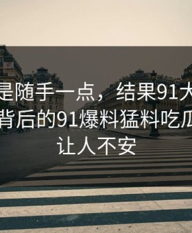 本来只是随手一点，结果91大事件每日大赛背后的91爆料猛料吃瓜越翻越让人不安