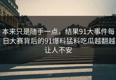 本来只是随手一点，结果91大事件每日大赛背后的91爆料猛料吃瓜越翻越让人不安