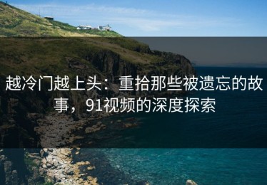 越冷门越上头：重拾那些被遗忘的故事，91视频的深度探索
