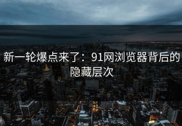 新一轮爆点来了：91网浏览器背后的隐藏层次