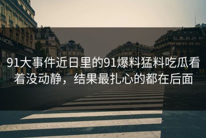 91大事件近日里的91爆料猛料吃瓜看着没动静，结果最扎心的都在后面