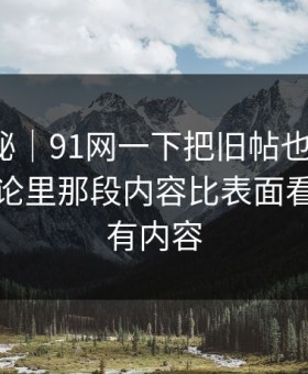 冷门揭秘｜91网一下把旧帖也带火了，站外讨论里那段内容比表面看到的更有内容