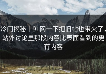 冷门揭秘｜91网一下把旧帖也带火了，站外讨论里那段内容比表面看到的更有内容