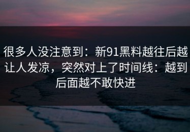 很多人没注意到：新91黑料越往后越让人发凉，突然对上了时间线：越到后面越不敢快进