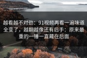 越看越不对劲：91视频再看一遍味道全变了，越翻越像还有后手：原来最重的一锤一直藏在后面