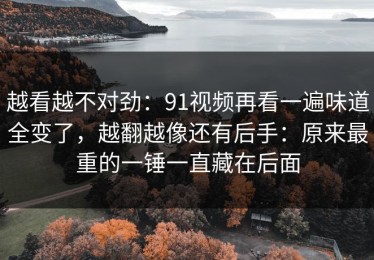 越看越不对劲：91视频再看一遍味道全变了，越翻越像还有后手：原来最重的一锤一直藏在后面