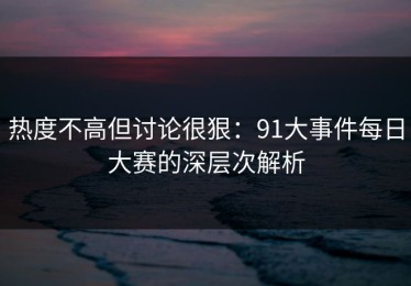 热度不高但讨论很狠：91大事件每日大赛的深层次解析