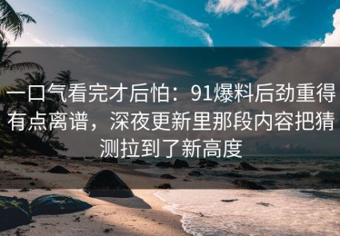 一口气看完才后怕：91爆料后劲重得有点离谱，深夜更新里那段内容把猜测拉到了新高度