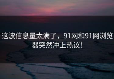 这波信息量太满了，91网和91网浏览器突然冲上热议！