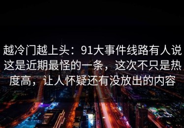 越冷门越上头：91大事件线路有人说这是近期最怪的一条，这次不只是热度高，让人怀疑还有没放出的内容