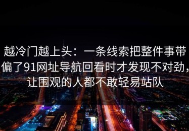 越冷门越上头：一条线索把整件事带偏了91网址导航回看时才发现不对劲，让围观的人都不敢轻易站队