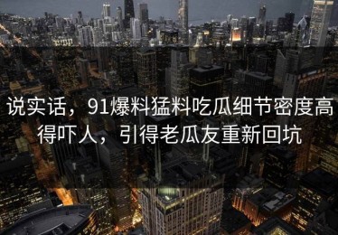 说实话，91爆料猛料吃瓜细节密度高得吓人，引得老瓜友重新回坑