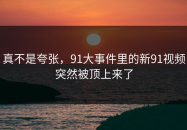 真不是夸张，91大事件里的新91视频突然被顶上来了