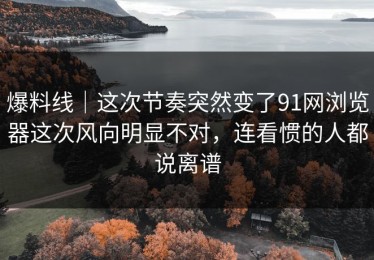 爆料线｜这次节奏突然变了91网浏览器这次风向明显不对，连看惯的人都说离谱