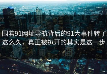 围着91网址导航背后的91大事件转了这么久，真正被扒开的其实是这一步