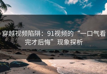 穿越视频陷阱：91视频的“一口气看完才后悔”现象探析