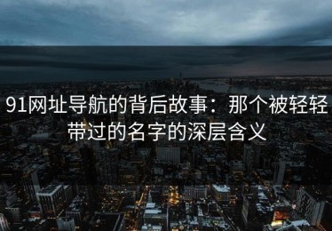 91网址导航的背后故事：那个被轻轻带过的名字的深层含义