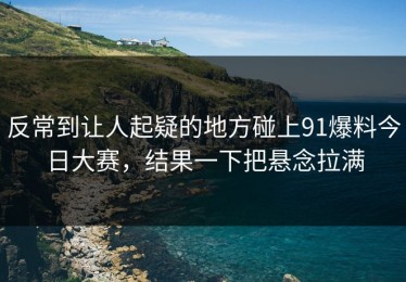 反常到让人起疑的地方碰上91爆料今日大赛，结果一下把悬念拉满
