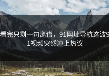 看完只剩一句离谱，91网址导航这波91视频突然冲上热议