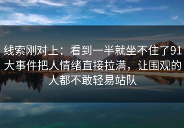 线索刚对上：看到一半就坐不住了91大事件把人情绪直接拉满，让围观的人都不敢轻易站队