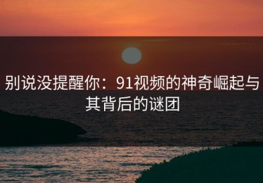 别说没提醒你：91视频的神奇崛起与其背后的谜团