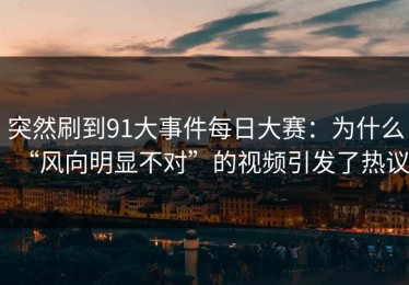 突然刷到91大事件每日大赛：为什么“风向明显不对”的视频引发了热议