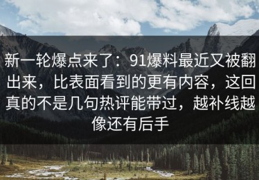 新一轮爆点来了：91爆料最近又被翻出来，比表面看到的更有内容，这回真的不是几句热评能带过，越补线越像还有后手