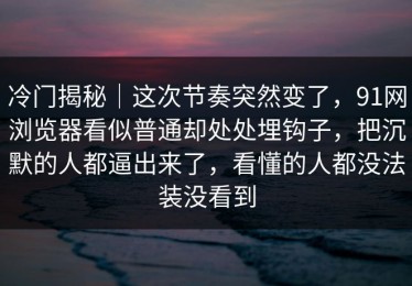 冷门揭秘｜这次节奏突然变了，91网浏览器看似普通却处处埋钩子，把沉默的人都逼出来了，看懂的人都没法装没看到