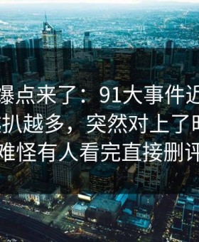 新一轮爆点来了：91大事件近日相关线索越扒越多，突然对上了时间线，难怪有人看完直接删评