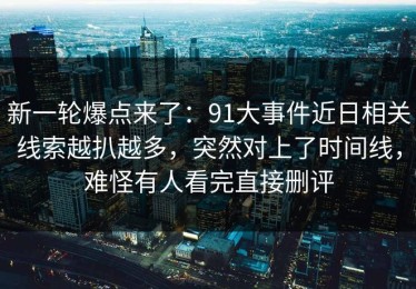 新一轮爆点来了：91大事件近日相关线索越扒越多，突然对上了时间线，难怪有人看完直接删评