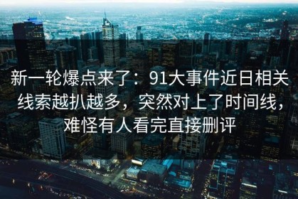 新一轮爆点来了：91大事件近日相关线索越扒越多，突然对上了时间线，难怪有人看完直接删评