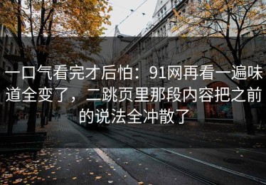 一口气看完才后怕：91网再看一遍味道全变了，二跳页里那段内容把之前的说法全冲散了