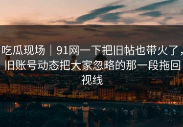 吃瓜现场｜91网一下把旧帖也带火了，旧账号动态把大家忽略的那一段拖回视线