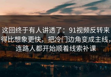 这回终于有人讲透了：91视频反转来得比想象更快，把冷门边角变成主线，连路人都开始顺着线索补课
