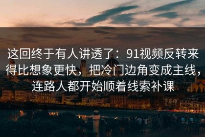 这回终于有人讲透了：91视频反转来得比想象更快，把冷门边角变成主线，连路人都开始顺着线索补课