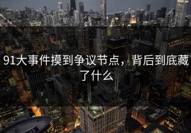 91大事件摸到争议节点，背后到底藏了什么