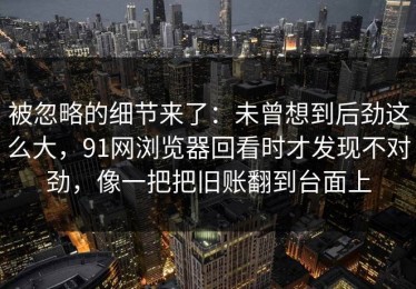 被忽略的细节来了：未曾想到后劲这么大，91网浏览器回看时才发现不对劲，像一把把旧账翻到台面上