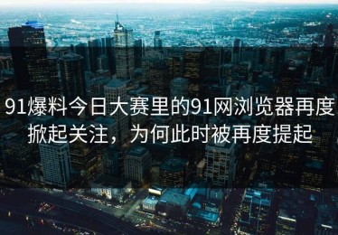 91爆料今日大赛里的91网浏览器再度掀起关注，为何此时被再度提起