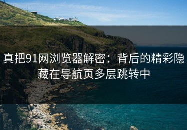 真把91网浏览器解密：背后的精彩隐藏在导航页多层跳转中