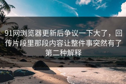 91网浏览器更新后争议一下大了，回传片段里那段内容让整件事突然有了第二种解释