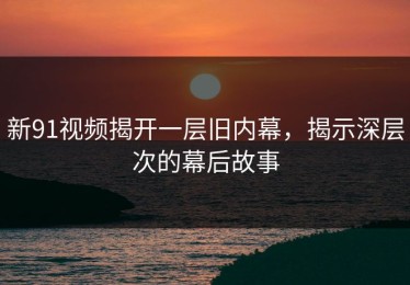 新91视频揭开一层旧内幕，揭示深层次的幕后故事