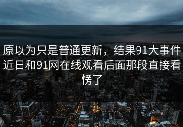 原以为只是普通更新，结果91大事件近日和91网在线观看后面那段直接看愣了