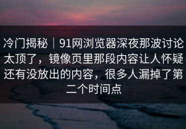 冷门揭秘｜91网浏览器深夜那波讨论太顶了，镜像页里那段内容让人怀疑还有没放出的内容，很多人漏掉了第二个时间点