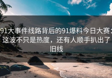 91大事件线路背后的91爆料今日大赛：这波不只是热度，还有人顺手扒出了旧线