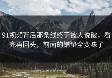 91视频背后那条线终于被人说破，看完再回头，前面的铺垫全变味了