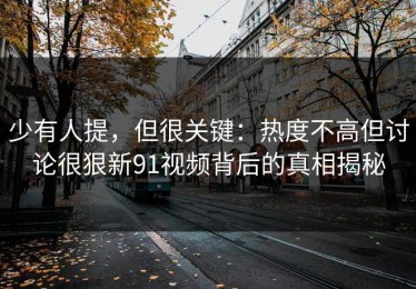 少有人提，但很关键：热度不高但讨论很狠新91视频背后的真相揭秘