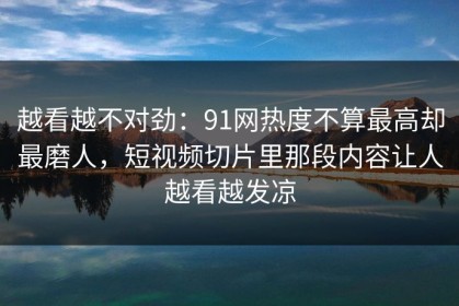越看越不对劲：91网热度不算最高却最磨人，短视频切片里那段内容让人越看越发凉