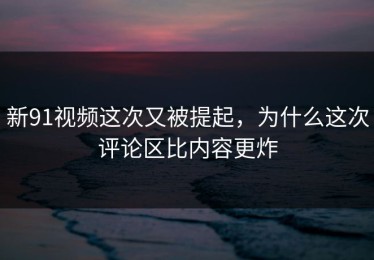 新91视频这次又被提起，为什么这次评论区比内容更炸