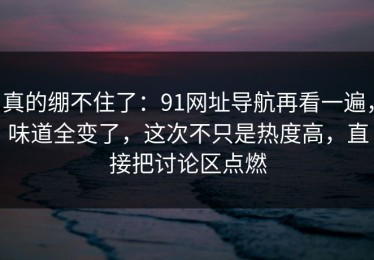 真的绷不住了：91网址导航再看一遍，味道全变了，这次不只是热度高，直接把讨论区点燃