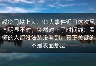 越冷门越上头：91大事件近日这次风向明显不对，突然对上了时间线：看懂的人都没法装没看到，真正关键的不是表面那层